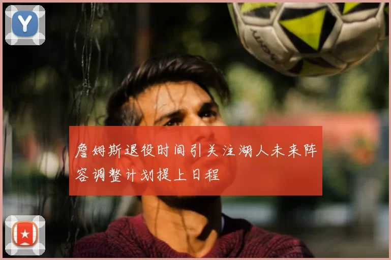 詹姆斯退役时间引关注湖人未来阵容调整计划提上日程