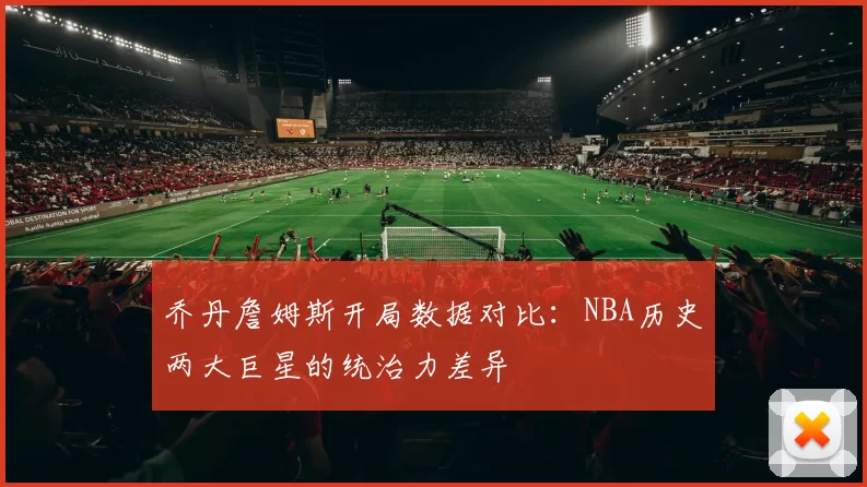 乔丹詹姆斯开局数据对比：NBA历史两大巨星的统治力差异