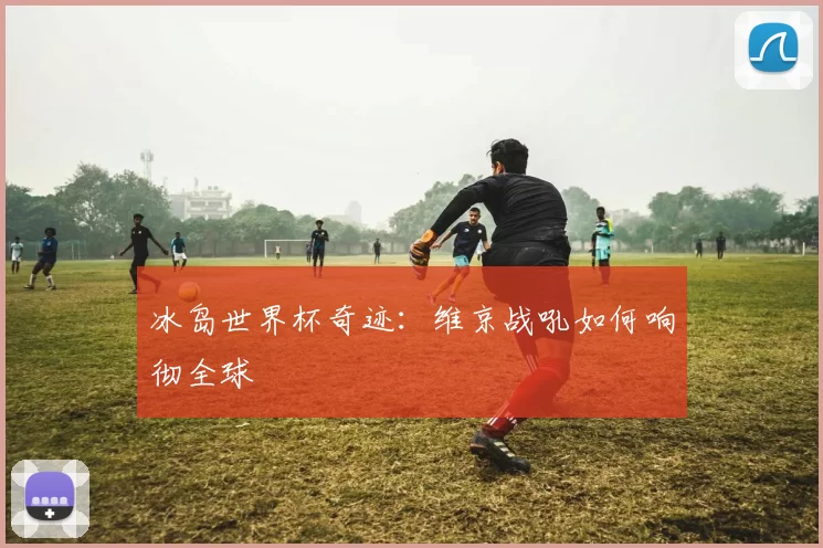 冰岛世界杯奇迹：维京战吼如何响彻全球