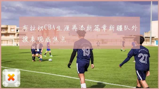 布拉切CBA生涯再添新篇章新疆队外援表现成焦点