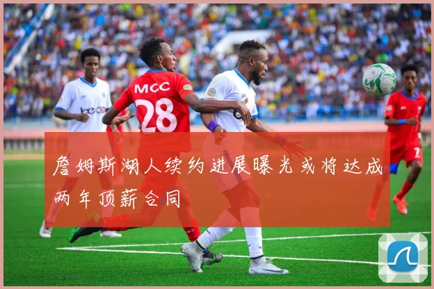 詹姆斯湖人续约进展曝光或将达成两年顶薪合同