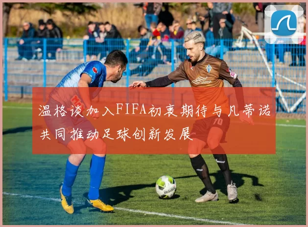 温格谈加入FIFA初衷期待与凡蒂诺共同推动足球创新发展