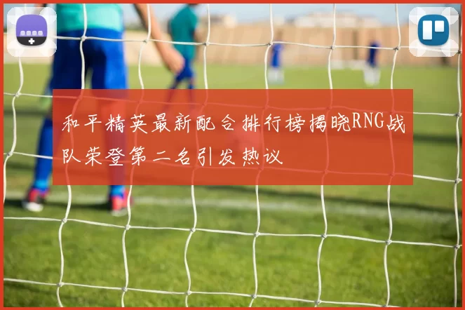 和平精英最新配合排行榜揭晓RNG战队荣登第二名引发热议