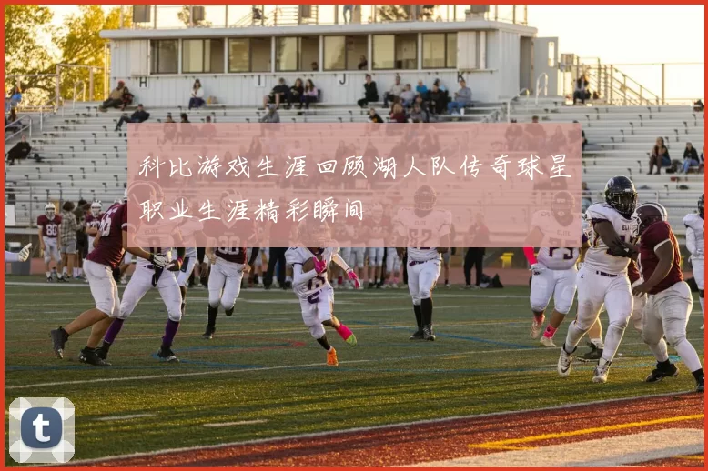科比游戏生涯回顾湖人队传奇球星职业生涯精彩瞬间