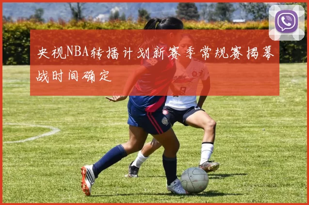 央视NBA转播计划新赛季常规赛揭幕战时间确定