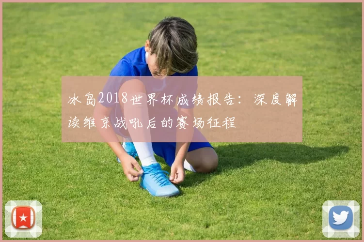 冰岛2018世界杯成绩报告:深度解读维京战吼后的赛场征程