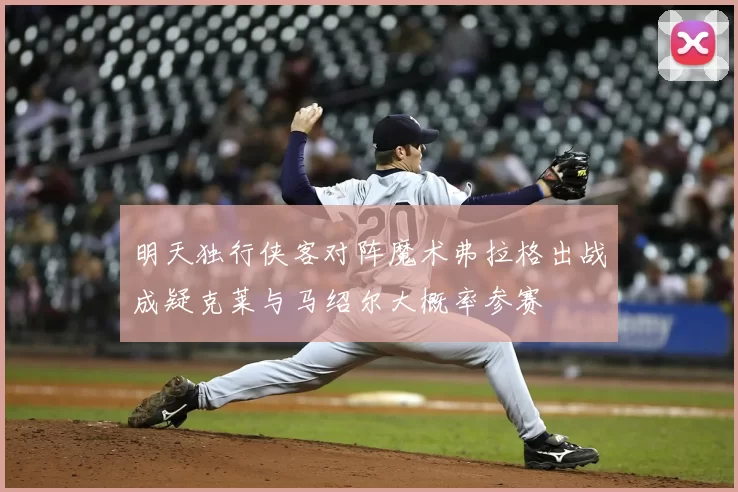 明天独行侠客对阵魔术弗拉格出战成疑克莱与马绍尔大概率参赛