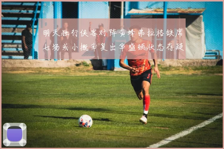 明天独行侠客对阵黄蜂弗拉格缺席七场或小概率复出华盛顿状态存疑