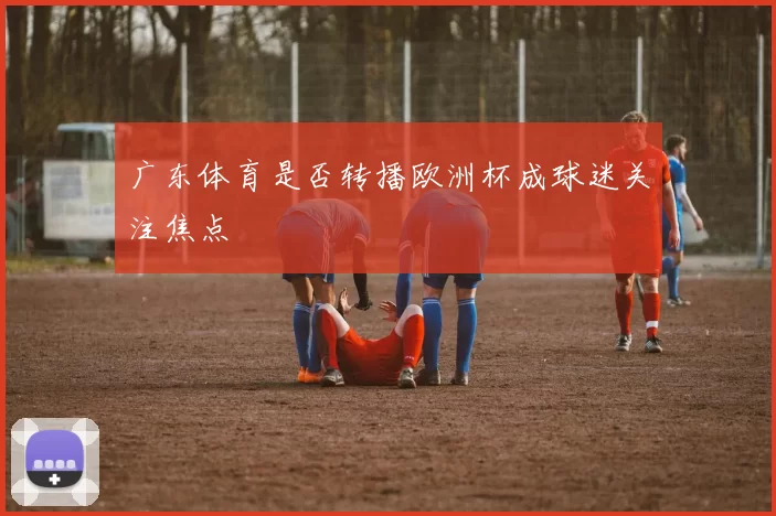 广东体育是否转播欧洲杯成球迷关注焦点