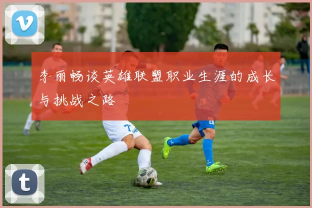 李丽畅谈英雄联盟职业生涯的成长与挑战之路