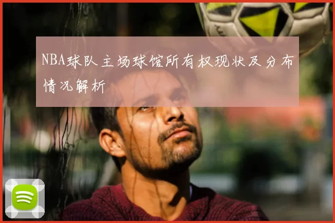 NBA球队主场球馆所有权现状及分布情况解析