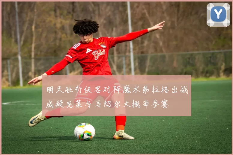 明天独行侠客对阵魔术弗拉格出战成疑克莱与马绍尔大概率参赛