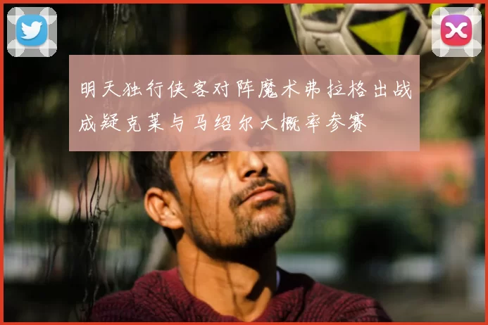 明天独行侠客对阵魔术弗拉格出战成疑克莱与马绍尔大概率参赛