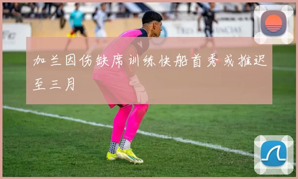 加兰因伤缺席训练快船首秀或推迟至三月