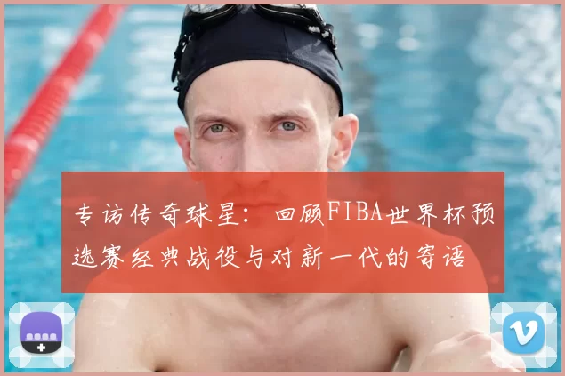 专访传奇球星:回顾FIBA世界杯预选赛经典战役与对新一代的寄语