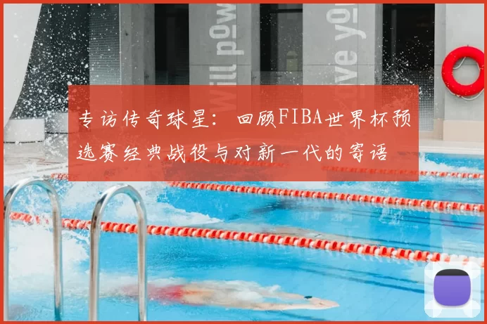 专访传奇球星:回顾FIBA世界杯预选赛经典战役与对新一代的寄语