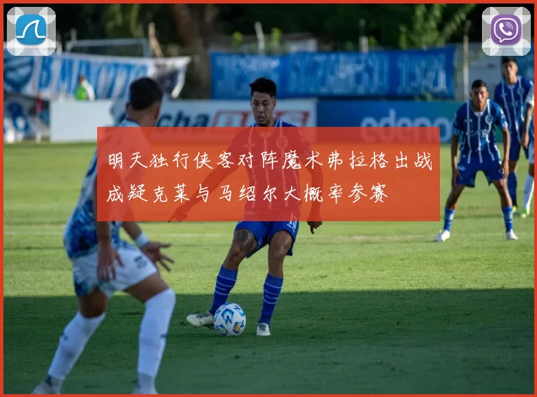 明天独行侠客对阵魔术弗拉格出战成疑克莱与马绍尔大概率参赛