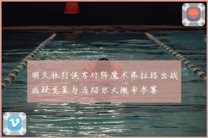 明天独行侠客对阵魔术弗拉格出战成疑克莱与马绍尔大概率参赛