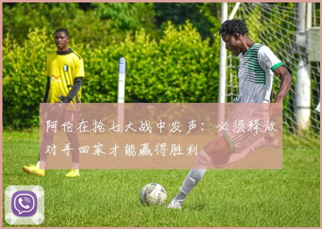 阿伦在抢七大战中发声：必须释放对手回家才能赢得胜利
