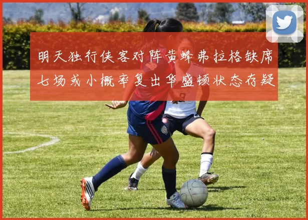 明天独行侠客对阵黄蜂弗拉格缺席七场或小概率复出华盛顿状态存疑