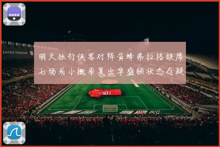 明天独行侠客对阵黄蜂弗拉格缺席七场或小概率复出华盛顿状态存疑