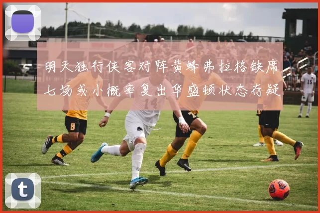 明天独行侠客对阵黄蜂弗拉格缺席七场或小概率复出华盛顿状态存疑