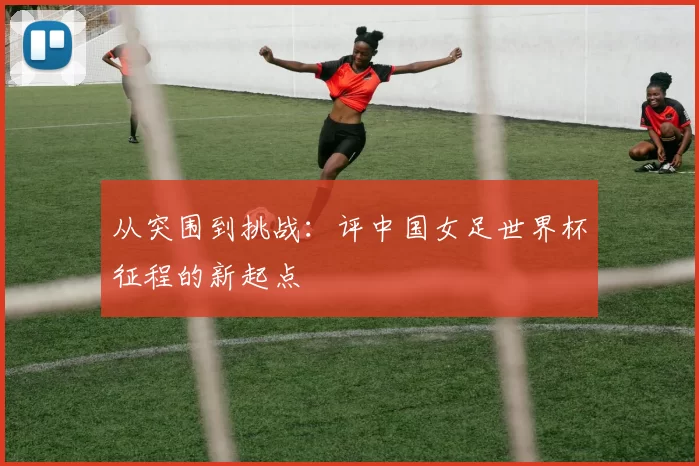 从突围到挑战:评中国女足世界杯征程的新起点