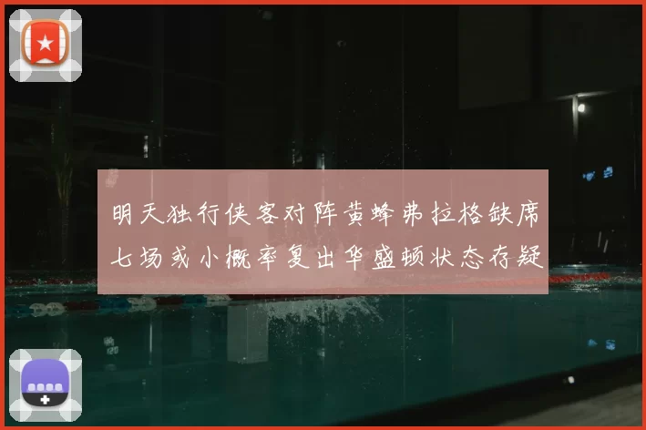 明天独行侠客对阵黄蜂弗拉格缺席七场或小概率复出华盛顿状态存疑