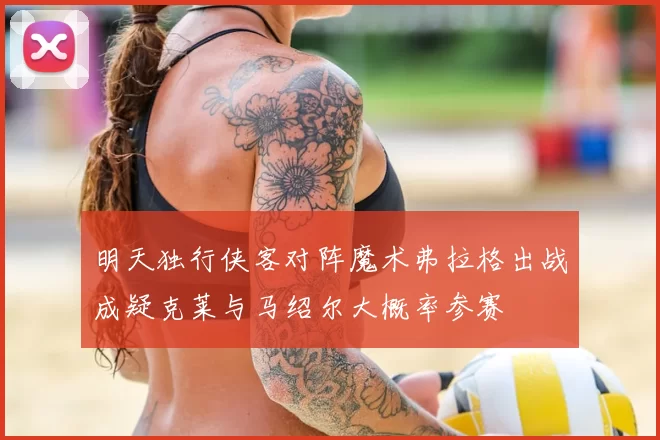 明天独行侠客对阵魔术弗拉格出战成疑克莱与马绍尔大概率参赛