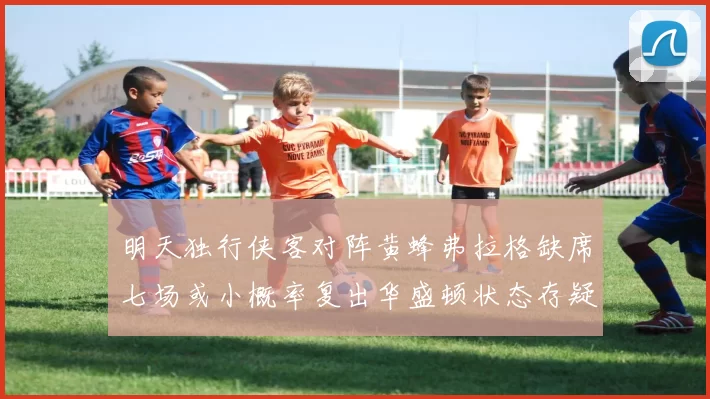 明天独行侠客对阵黄蜂弗拉格缺席七场或小概率复出华盛顿状态存疑