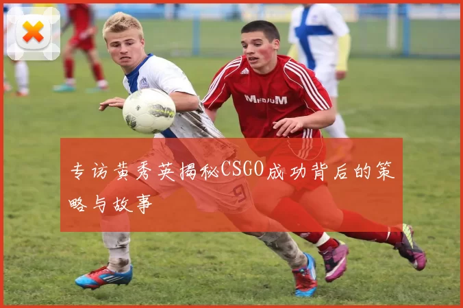专访黄秀英揭秘CSGO成功背后的策略与故事