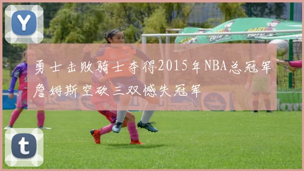 勇士击败骑士夺得2015年NBA总冠军詹姆斯空砍三双憾失冠军