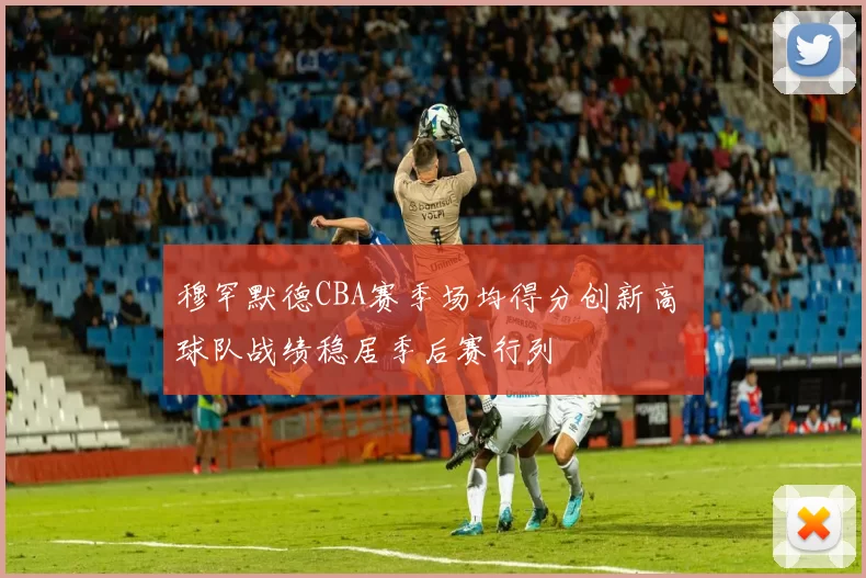 穆罕默德CBA赛季场均得分创新高 球队战绩稳居季后赛行列