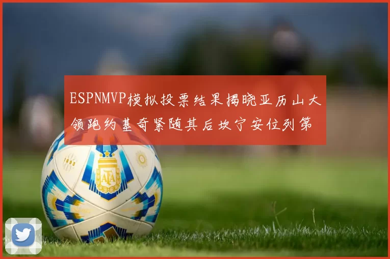 ESPNMVP模拟投票结果揭晓亚历山大领跑约基奇紧随其后坎宁安位列第三