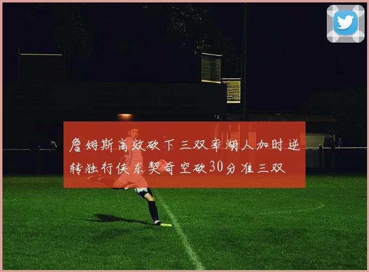 詹姆斯高效砍下三双率湖人加时逆转独行侠东契奇空砍30分准三双