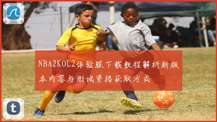 NBA2KOL2体验服下载教程解析新版本内容与测试资格获取方式
