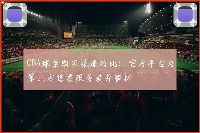 CBA球票购买渠道对比：官方平台与第三方售票服务差异解析
