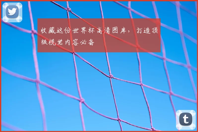 收藏这份世界杯高清图库，打造顶级视觉内容必备
