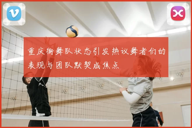 重庆街舞队状态引发热议舞者们的表现与团队默契成焦点