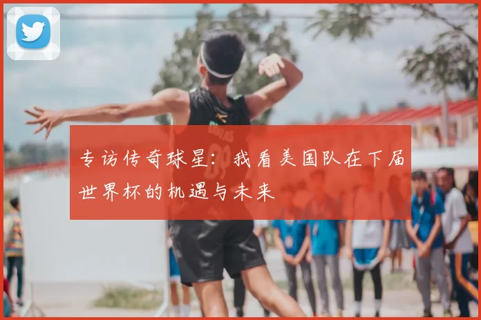 专访传奇球星：我看美国队在下届世界杯的机遇与未来