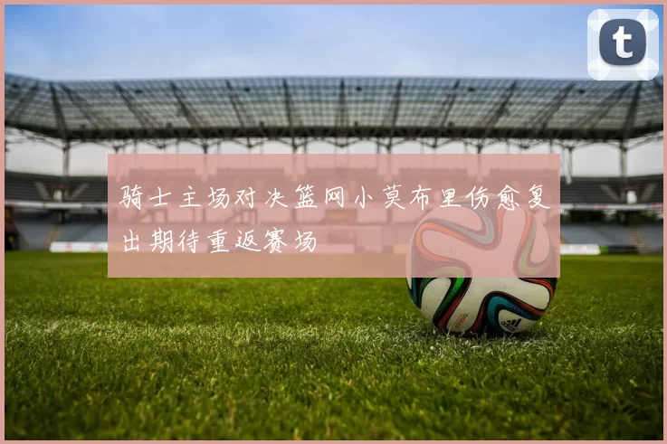 骑士主场对决篮网小莫布里伤愈复出期待重返赛场
