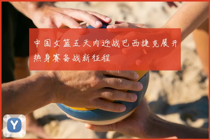 中国女篮五天内迎战巴西捷克展开热身赛备战新征程