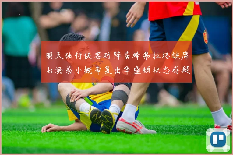 明天独行侠客对阵黄蜂弗拉格缺席七场或小概率复出华盛顿状态存疑