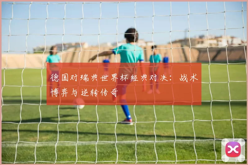 德国对瑞典世界杯经典对决：战术博弈与逆转传奇