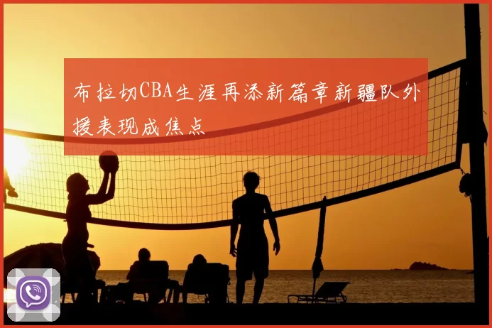 布拉切CBA生涯再添新篇章新疆队外援表现成焦点