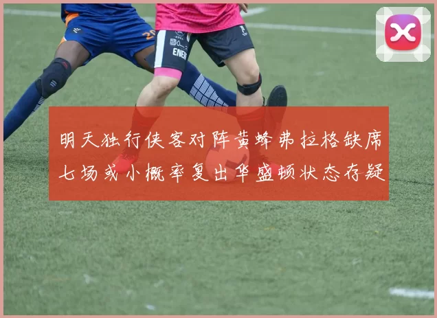 明天独行侠客对阵黄蜂弗拉格缺席七场或小概率复出华盛顿状态存疑