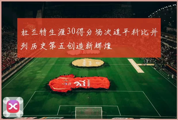 杜兰特生涯30得分场次追平科比并列历史第五创造新辉煌