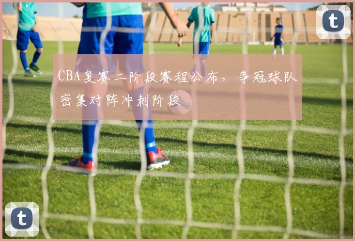 CBA复赛二阶段赛程公布，争冠球队密集对阵冲刺阶段