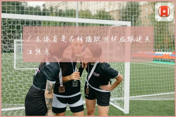 广东体育是否转播欧洲杯成球迷关注焦点