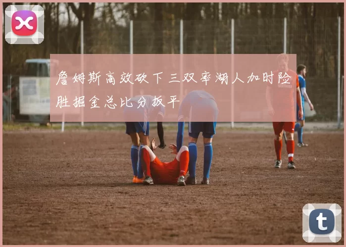 詹姆斯高效砍下三双率湖人加时险胜掘金总比分扳平